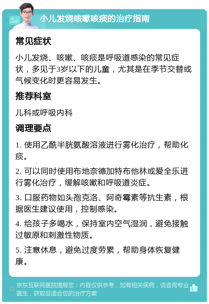 小儿发烧咳嗽咳痰的治疗指南 常见症状 小儿发烧、咳嗽、咳痰是呼吸道感染的常见症状，多见于3岁以下的儿童，尤其是在季节交替或气候变化时更容易发生。 推荐科室 儿科或呼吸内科 调理要点 1. 使用乙酰半胱氨酸溶液进行雾化治疗，帮助化痰。 2. 可以同时使用布地奈德加特布他林或爱全乐进行雾化治疗，缓解咳嗽和呼吸道炎症。 3. 口服药物如头孢克洛、阿奇霉素等抗生素，根据医生建议使用，控制感染。 4. 给孩子多喝水，保持室内空气湿润，避免接触过敏原和刺激性物质。 5. 注意休息，避免过度劳累，帮助身体恢复健康。