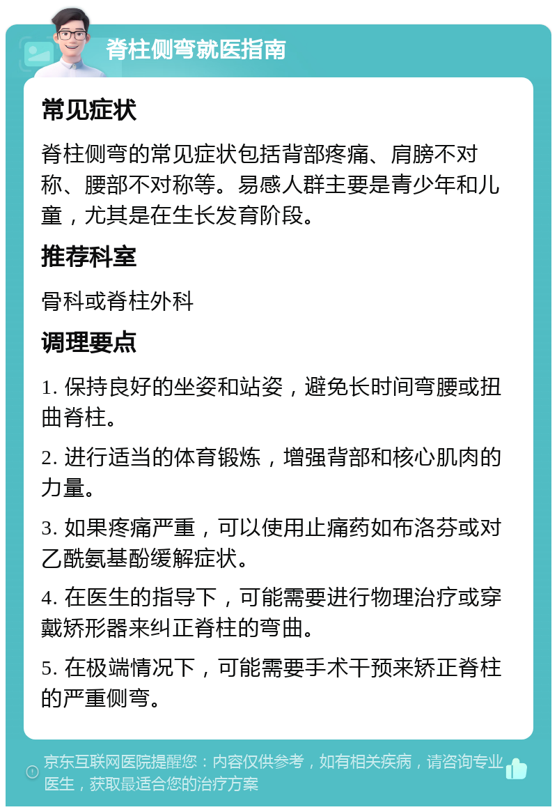 脊柱侧弯就医指南 常见症状 脊柱侧弯的常见症状包括背部疼痛、肩膀不对称、腰部不对称等。易感人群主要是青少年和儿童，尤其是在生长发育阶段。 推荐科室 骨科或脊柱外科 调理要点 1. 保持良好的坐姿和站姿，避免长时间弯腰或扭曲脊柱。 2. 进行适当的体育锻炼，增强背部和核心肌肉的力量。 3. 如果疼痛严重，可以使用止痛药如布洛芬或对乙酰氨基酚缓解症状。 4. 在医生的指导下，可能需要进行物理治疗或穿戴矫形器来纠正脊柱的弯曲。 5. 在极端情况下，可能需要手术干预来矫正脊柱的严重侧弯。