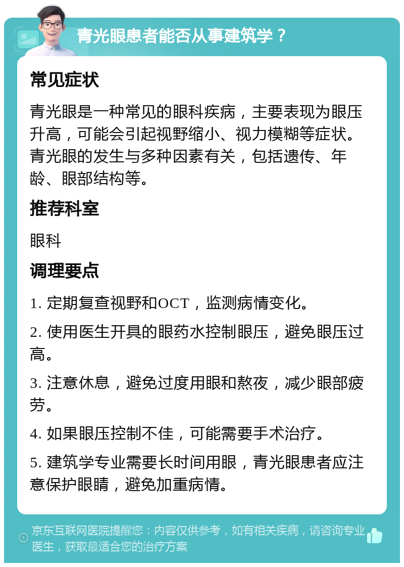 青光眼患者能否从事建筑学？ 常见症状 青光眼是一种常见的眼科疾病，主要表现为眼压升高，可能会引起视野缩小、视力模糊等症状。青光眼的发生与多种因素有关，包括遗传、年龄、眼部结构等。 推荐科室 眼科 调理要点 1. 定期复查视野和OCT，监测病情变化。 2. 使用医生开具的眼药水控制眼压，避免眼压过高。 3. 注意休息，避免过度用眼和熬夜，减少眼部疲劳。 4. 如果眼压控制不佳，可能需要手术治疗。 5. 建筑学专业需要长时间用眼，青光眼患者应注意保护眼睛，避免加重病情。