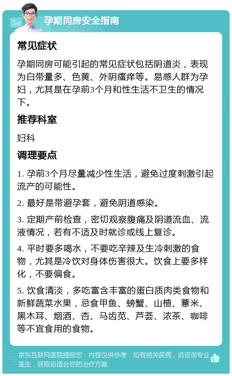 孕期同房安全指南 常见症状 孕期同房可能引起的常见症状包括阴道炎，表现为白带量多、色黄、外阴瘙痒等。易感人群为孕妇，尤其是在孕前3个月和性生活不卫生的情况下。 推荐科室 妇科 调理要点 1. 孕前3个月尽量减少性生活，避免过度刺激引起流产的可能性。 2. 最好是带避孕套，避免阴道感染。 3. 定期产前检查，密切观察腹痛及阴道流血、流液情况，若有不适及时就诊或线上复诊。 4. 平时要多喝水，不要吃辛辣及生冷刺激的食物，尤其是冷饮对身体伤害很大。饮食上要多样化，不要偏食。 5. 饮食清淡，多吃富含丰富的蛋白质肉类食物和新鲜蔬菜水果，忌食甲鱼、螃蟹、山楂、薏米、黑木耳、烟酒、杏、马齿苋、芦荟、浓茶、咖啡等不宜食用的食物。