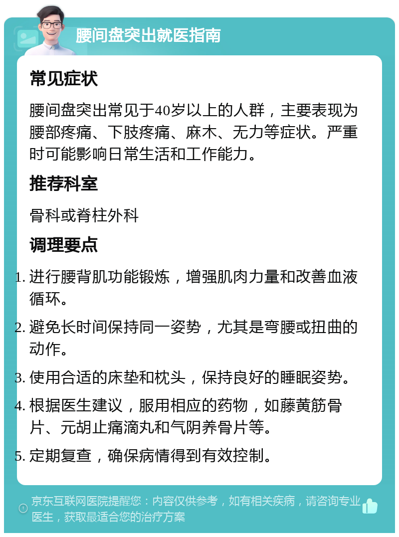 腰间盘突出就医指南 常见症状 腰间盘突出常见于40岁以上的人群，主要表现为腰部疼痛、下肢疼痛、麻木、无力等症状。严重时可能影响日常生活和工作能力。 推荐科室 骨科或脊柱外科 调理要点 进行腰背肌功能锻炼，增强肌肉力量和改善血液循环。 避免长时间保持同一姿势，尤其是弯腰或扭曲的动作。 使用合适的床垫和枕头，保持良好的睡眠姿势。 根据医生建议，服用相应的药物，如藤黄筋骨片、元胡止痛滴丸和气阴养骨片等。 定期复查，确保病情得到有效控制。