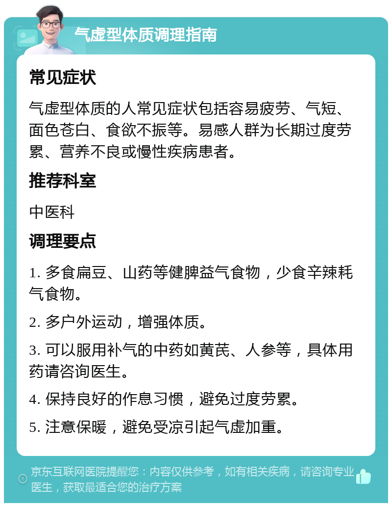 气虚型体质调理指南 常见症状 气虚型体质的人常见症状包括容易疲劳、气短、面色苍白、食欲不振等。易感人群为长期过度劳累、营养不良或慢性疾病患者。 推荐科室 中医科 调理要点 1. 多食扁豆、山药等健脾益气食物，少食辛辣耗气食物。 2. 多户外运动，增强体质。 3. 可以服用补气的中药如黄芪、人参等，具体用药请咨询医生。 4. 保持良好的作息习惯，避免过度劳累。 5. 注意保暖，避免受凉引起气虚加重。