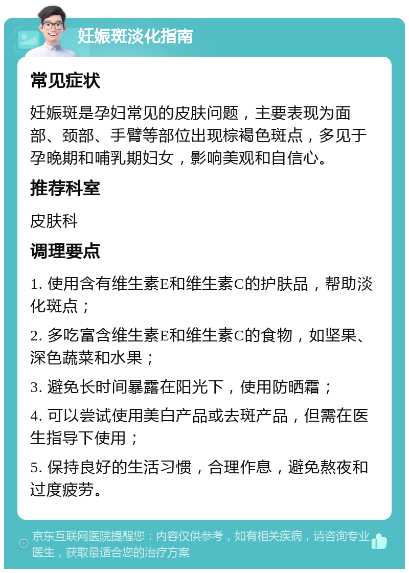 妊娠斑淡化指南 常见症状 妊娠斑是孕妇常见的皮肤问题，主要表现为面部、颈部、手臂等部位出现棕褐色斑点，多见于孕晚期和哺乳期妇女，影响美观和自信心。 推荐科室 皮肤科 调理要点 1. 使用含有维生素E和维生素C的护肤品，帮助淡化斑点； 2. 多吃富含维生素E和维生素C的食物，如坚果、深色蔬菜和水果； 3. 避免长时间暴露在阳光下，使用防晒霜； 4. 可以尝试使用美白产品或去斑产品，但需在医生指导下使用； 5. 保持良好的生活习惯，合理作息，避免熬夜和过度疲劳。