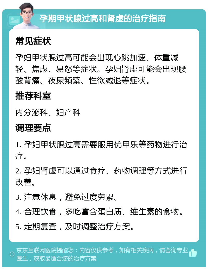 孕期甲状腺过高和肾虚的治疗指南 常见症状 孕妇甲状腺过高可能会出现心跳加速、体重减轻、焦虑、易怒等症状。孕妇肾虚可能会出现腰酸背痛、夜尿频繁、性欲减退等症状。 推荐科室 内分泌科、妇产科 调理要点 1. 孕妇甲状腺过高需要服用优甲乐等药物进行治疗。 2. 孕妇肾虚可以通过食疗、药物调理等方式进行改善。 3. 注意休息，避免过度劳累。 4. 合理饮食，多吃富含蛋白质、维生素的食物。 5. 定期复查，及时调整治疗方案。