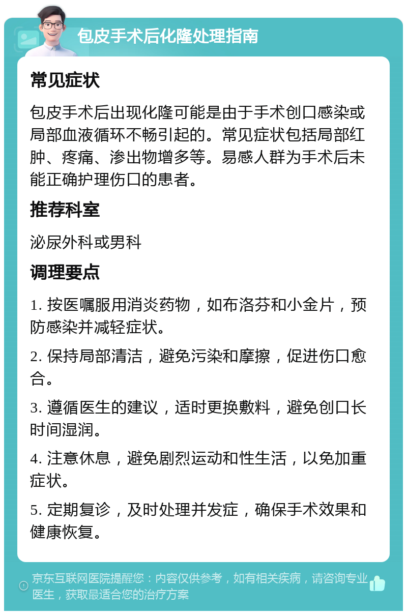 包皮手术后化隆处理指南 常见症状 包皮手术后出现化隆可能是由于手术创口感染或局部血液循环不畅引起的。常见症状包括局部红肿、疼痛、渗出物增多等。易感人群为手术后未能正确护理伤口的患者。 推荐科室 泌尿外科或男科 调理要点 1. 按医嘱服用消炎药物，如布洛芬和小金片，预防感染并减轻症状。 2. 保持局部清洁，避免污染和摩擦，促进伤口愈合。 3. 遵循医生的建议，适时更换敷料，避免创口长时间湿润。 4. 注意休息，避免剧烈运动和性生活，以免加重症状。 5. 定期复诊，及时处理并发症，确保手术效果和健康恢复。