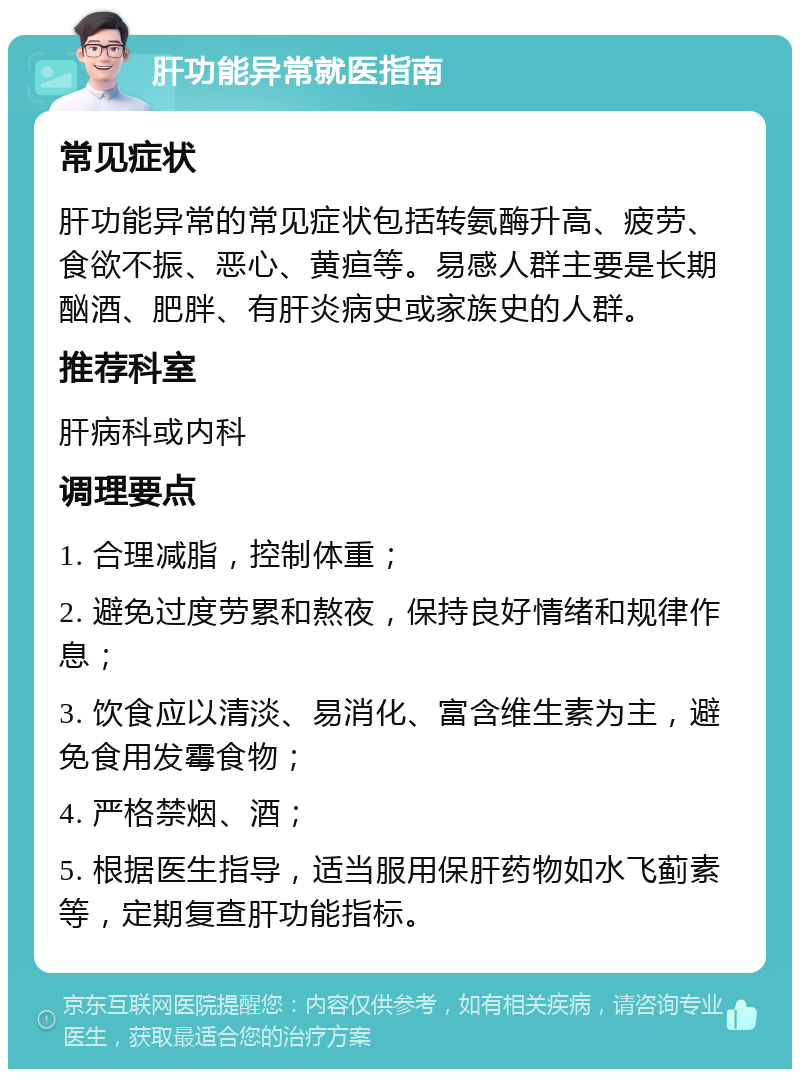 肝功能异常就医指南 常见症状 肝功能异常的常见症状包括转氨酶升高、疲劳、食欲不振、恶心、黄疸等。易感人群主要是长期酗酒、肥胖、有肝炎病史或家族史的人群。 推荐科室 肝病科或内科 调理要点 1. 合理减脂，控制体重； 2. 避免过度劳累和熬夜，保持良好情绪和规律作息； 3. 饮食应以清淡、易消化、富含维生素为主，避免食用发霉食物； 4. 严格禁烟、酒； 5. 根据医生指导，适当服用保肝药物如水飞蓟素等，定期复查肝功能指标。