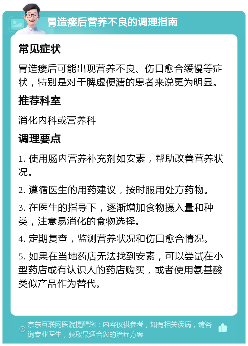 胃造瘘后营养不良的调理指南 常见症状 胃造瘘后可能出现营养不良、伤口愈合缓慢等症状，特别是对于脾虚便溏的患者来说更为明显。 推荐科室 消化内科或营养科 调理要点 1. 使用肠内营养补充剂如安素，帮助改善营养状况。 2. 遵循医生的用药建议，按时服用处方药物。 3. 在医生的指导下，逐渐增加食物摄入量和种类，注意易消化的食物选择。 4. 定期复查，监测营养状况和伤口愈合情况。 5. 如果在当地药店无法找到安素，可以尝试在小型药店或有认识人的药店购买，或者使用氨基酸类似产品作为替代。