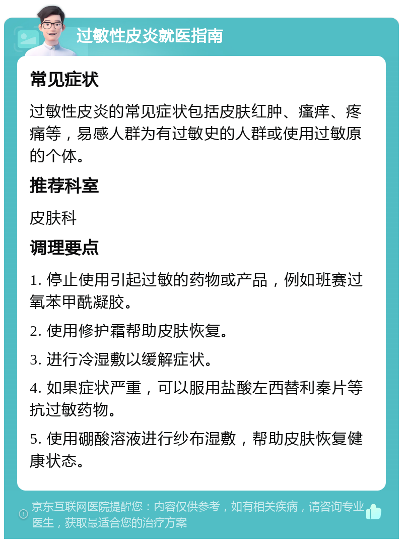 过敏性皮炎就医指南 常见症状 过敏性皮炎的常见症状包括皮肤红肿、瘙痒、疼痛等，易感人群为有过敏史的人群或使用过敏原的个体。 推荐科室 皮肤科 调理要点 1. 停止使用引起过敏的药物或产品，例如班赛过氧苯甲酰凝胶。 2. 使用修护霜帮助皮肤恢复。 3. 进行冷湿敷以缓解症状。 4. 如果症状严重，可以服用盐酸左西替利秦片等抗过敏药物。 5. 使用硼酸溶液进行纱布湿敷，帮助皮肤恢复健康状态。