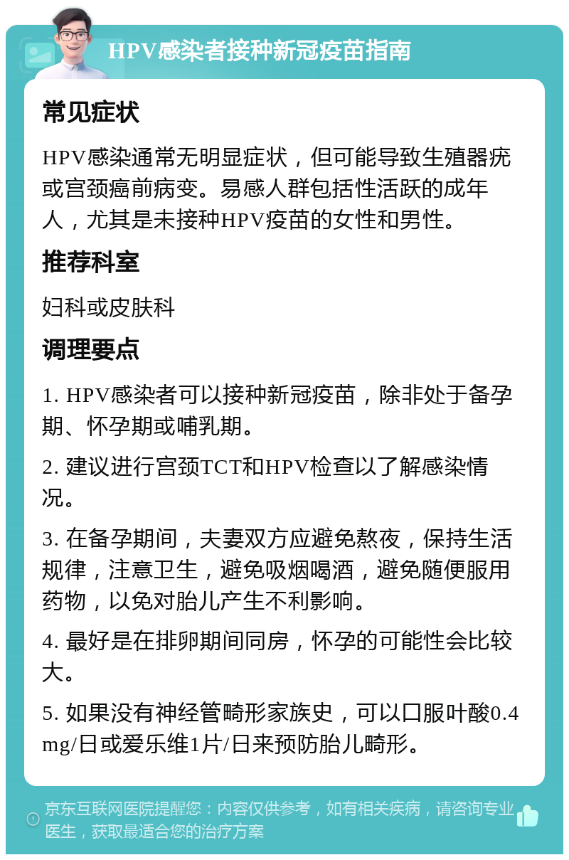 HPV感染者接种新冠疫苗指南 常见症状 HPV感染通常无明显症状，但可能导致生殖器疣或宫颈癌前病变。易感人群包括性活跃的成年人，尤其是未接种HPV疫苗的女性和男性。 推荐科室 妇科或皮肤科 调理要点 1. HPV感染者可以接种新冠疫苗，除非处于备孕期、怀孕期或哺乳期。 2. 建议进行宫颈TCT和HPV检查以了解感染情况。 3. 在备孕期间，夫妻双方应避免熬夜，保持生活规律，注意卫生，避免吸烟喝酒，避免随便服用药物，以免对胎儿产生不利影响。 4. 最好是在排卵期间同房，怀孕的可能性会比较大。 5. 如果没有神经管畸形家族史，可以口服叶酸0.4mg/日或爱乐维1片/日来预防胎儿畸形。