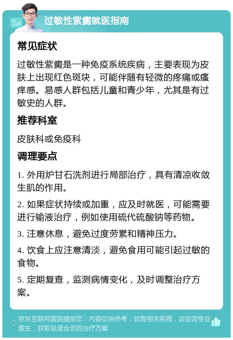 过敏性紫癜就医指南 常见症状 过敏性紫癜是一种免疫系统疾病，主要表现为皮肤上出现红色斑块，可能伴随有轻微的疼痛或瘙痒感。易感人群包括儿童和青少年，尤其是有过敏史的人群。 推荐科室 皮肤科或免疫科 调理要点 1. 外用炉甘石洗剂进行局部治疗，具有清凉收敛生肌的作用。 2. 如果症状持续或加重，应及时就医，可能需要进行输液治疗，例如使用硫代硫酸钠等药物。 3. 注意休息，避免过度劳累和精神压力。 4. 饮食上应注意清淡，避免食用可能引起过敏的食物。 5. 定期复查，监测病情变化，及时调整治疗方案。