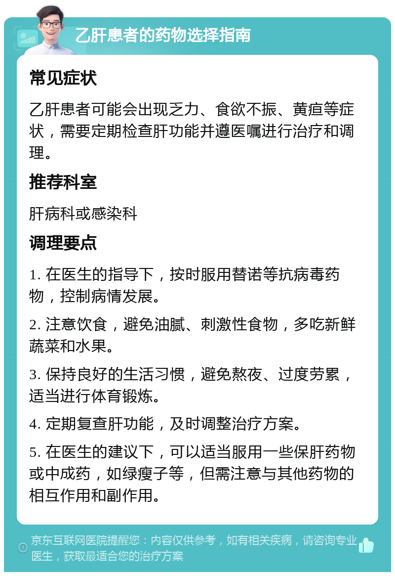 乙肝患者的药物选择指南 常见症状 乙肝患者可能会出现乏力、食欲不振、黄疸等症状，需要定期检查肝功能并遵医嘱进行治疗和调理。 推荐科室 肝病科或感染科 调理要点 1. 在医生的指导下，按时服用替诺等抗病毒药物，控制病情发展。 2. 注意饮食，避免油腻、刺激性食物，多吃新鲜蔬菜和水果。 3. 保持良好的生活习惯，避免熬夜、过度劳累，适当进行体育锻炼。 4. 定期复查肝功能，及时调整治疗方案。 5. 在医生的建议下，可以适当服用一些保肝药物或中成药，如绿瘦子等，但需注意与其他药物的相互作用和副作用。