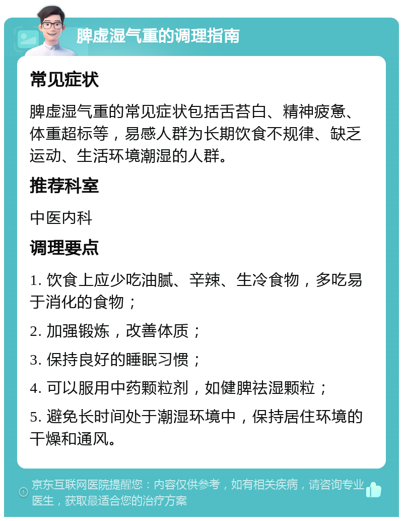 脾虚湿气重的调理指南 常见症状 脾虚湿气重的常见症状包括舌苔白、精神疲惫、体重超标等，易感人群为长期饮食不规律、缺乏运动、生活环境潮湿的人群。 推荐科室 中医内科 调理要点 1. 饮食上应少吃油腻、辛辣、生冷食物，多吃易于消化的食物； 2. 加强锻炼，改善体质； 3. 保持良好的睡眠习惯； 4. 可以服用中药颗粒剂，如健脾祛湿颗粒； 5. 避免长时间处于潮湿环境中，保持居住环境的干燥和通风。