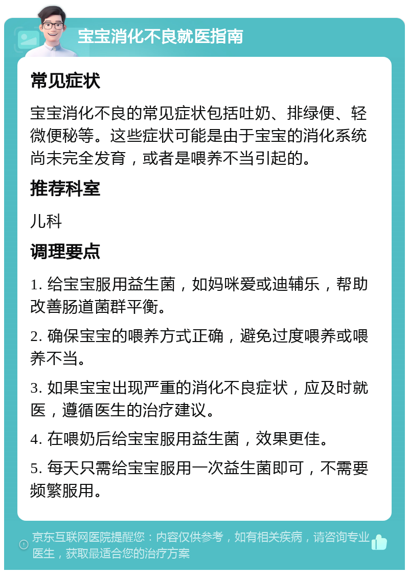 宝宝消化不良就医指南 常见症状 宝宝消化不良的常见症状包括吐奶、排绿便、轻微便秘等。这些症状可能是由于宝宝的消化系统尚未完全发育，或者是喂养不当引起的。 推荐科室 儿科 调理要点 1. 给宝宝服用益生菌，如妈咪爱或迪辅乐，帮助改善肠道菌群平衡。 2. 确保宝宝的喂养方式正确，避免过度喂养或喂养不当。 3. 如果宝宝出现严重的消化不良症状，应及时就医，遵循医生的治疗建议。 4. 在喂奶后给宝宝服用益生菌，效果更佳。 5. 每天只需给宝宝服用一次益生菌即可，不需要频繁服用。