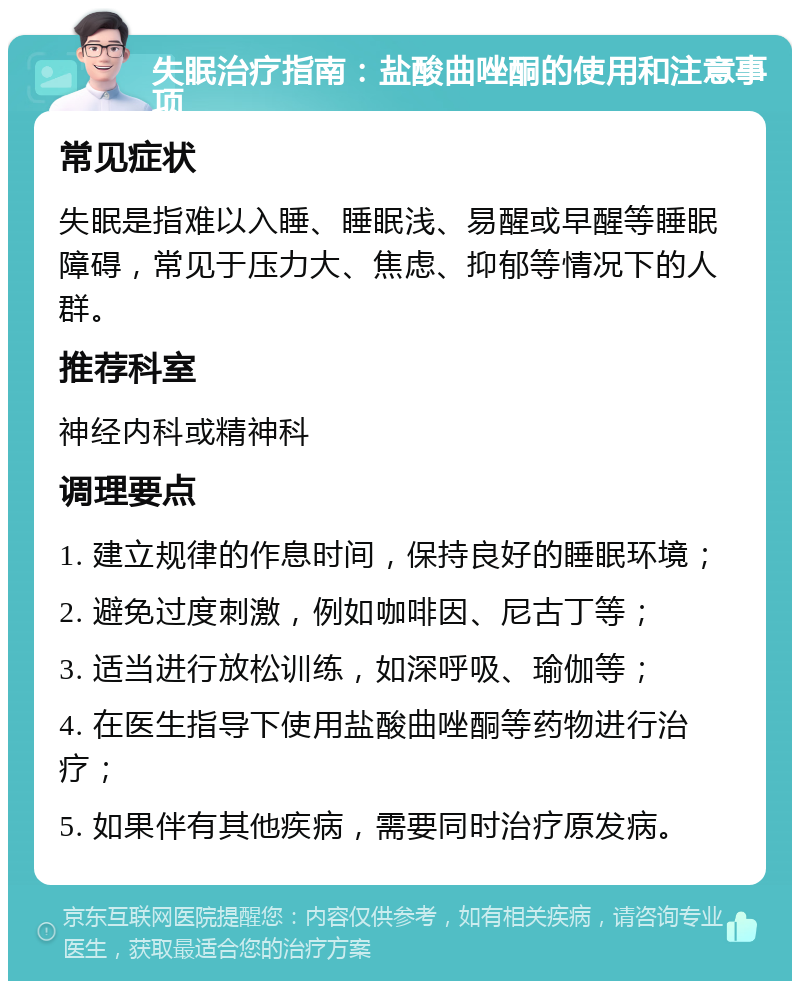 失眠治疗指南：盐酸曲唑酮的使用和注意事项 常见症状 失眠是指难以入睡、睡眠浅、易醒或早醒等睡眠障碍，常见于压力大、焦虑、抑郁等情况下的人群。 推荐科室 神经内科或精神科 调理要点 1. 建立规律的作息时间，保持良好的睡眠环境； 2. 避免过度刺激，例如咖啡因、尼古丁等； 3. 适当进行放松训练，如深呼吸、瑜伽等； 4. 在医生指导下使用盐酸曲唑酮等药物进行治疗； 5. 如果伴有其他疾病，需要同时治疗原发病。