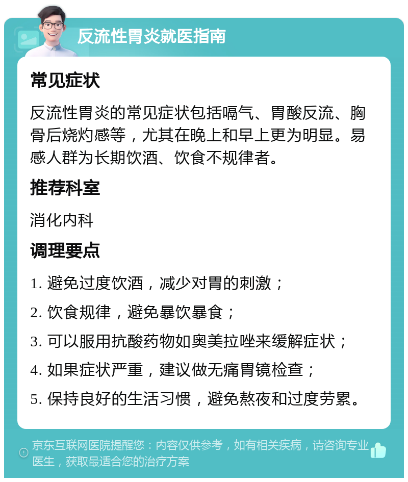 反流性胃炎就医指南 常见症状 反流性胃炎的常见症状包括嗝气、胃酸反流、胸骨后烧灼感等，尤其在晚上和早上更为明显。易感人群为长期饮酒、饮食不规律者。 推荐科室 消化内科 调理要点 1. 避免过度饮酒，减少对胃的刺激； 2. 饮食规律，避免暴饮暴食； 3. 可以服用抗酸药物如奥美拉唑来缓解症状； 4. 如果症状严重，建议做无痛胃镜检查； 5. 保持良好的生活习惯，避免熬夜和过度劳累。