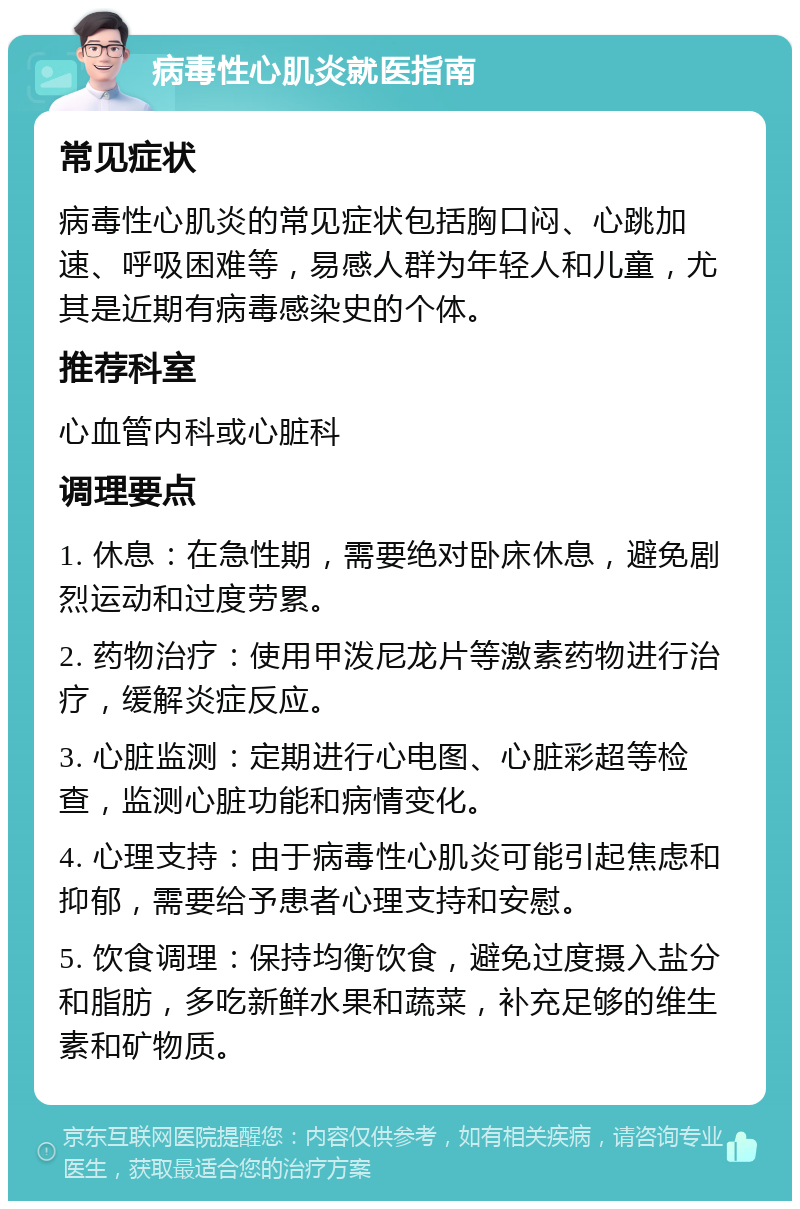 病毒性心肌炎就医指南 常见症状 病毒性心肌炎的常见症状包括胸口闷、心跳加速、呼吸困难等，易感人群为年轻人和儿童，尤其是近期有病毒感染史的个体。 推荐科室 心血管内科或心脏科 调理要点 1. 休息：在急性期，需要绝对卧床休息，避免剧烈运动和过度劳累。 2. 药物治疗：使用甲泼尼龙片等激素药物进行治疗，缓解炎症反应。 3. 心脏监测：定期进行心电图、心脏彩超等检查，监测心脏功能和病情变化。 4. 心理支持：由于病毒性心肌炎可能引起焦虑和抑郁，需要给予患者心理支持和安慰。 5. 饮食调理：保持均衡饮食，避免过度摄入盐分和脂肪，多吃新鲜水果和蔬菜，补充足够的维生素和矿物质。