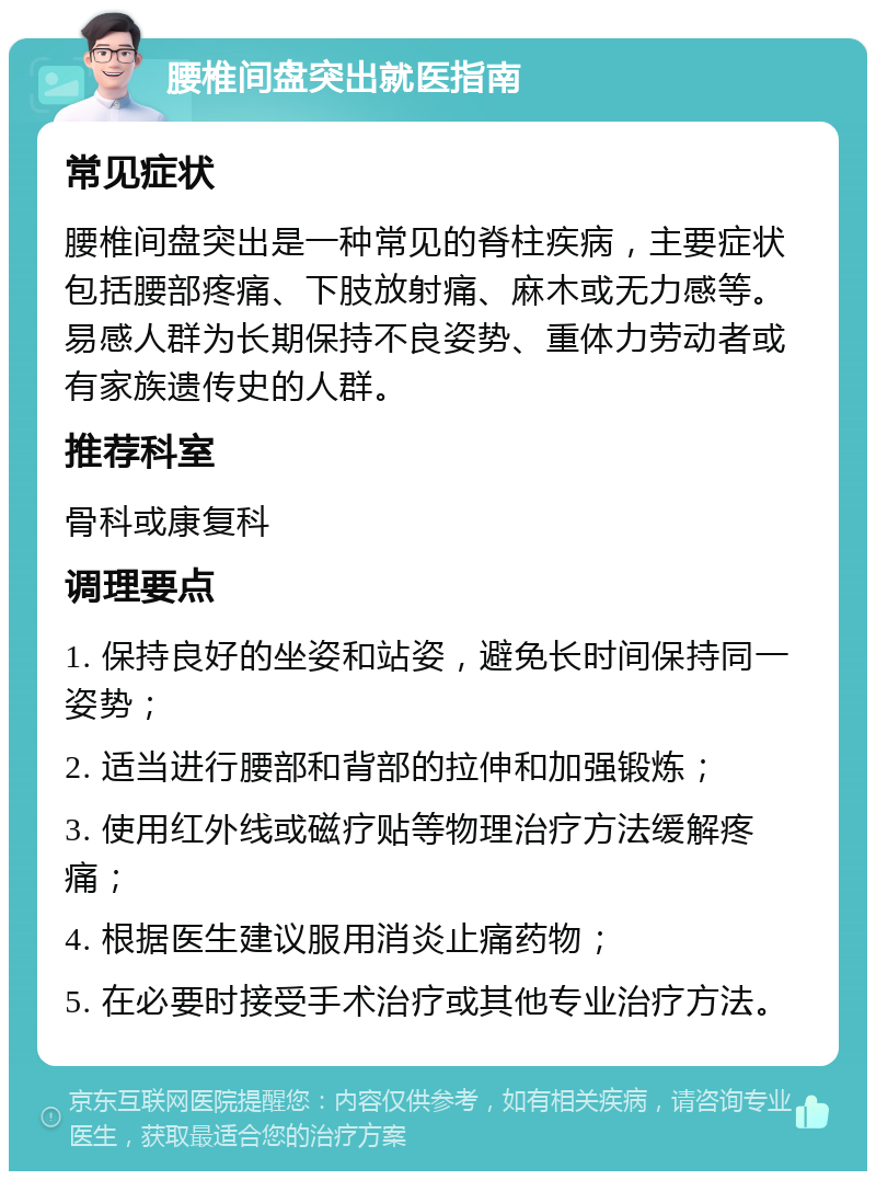 腰椎间盘突出就医指南 常见症状 腰椎间盘突出是一种常见的脊柱疾病，主要症状包括腰部疼痛、下肢放射痛、麻木或无力感等。易感人群为长期保持不良姿势、重体力劳动者或有家族遗传史的人群。 推荐科室 骨科或康复科 调理要点 1. 保持良好的坐姿和站姿，避免长时间保持同一姿势； 2. 适当进行腰部和背部的拉伸和加强锻炼； 3. 使用红外线或磁疗贴等物理治疗方法缓解疼痛； 4. 根据医生建议服用消炎止痛药物； 5. 在必要时接受手术治疗或其他专业治疗方法。