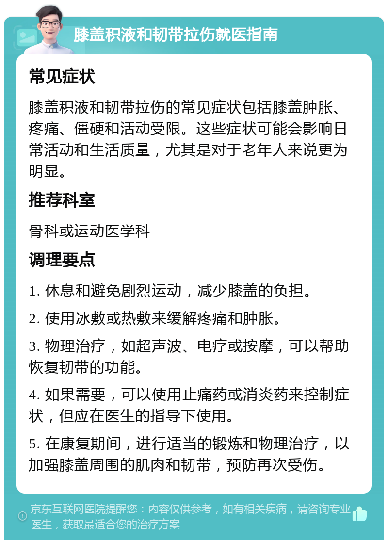 膝盖积液和韧带拉伤就医指南 常见症状 膝盖积液和韧带拉伤的常见症状包括膝盖肿胀、疼痛、僵硬和活动受限。这些症状可能会影响日常活动和生活质量，尤其是对于老年人来说更为明显。 推荐科室 骨科或运动医学科 调理要点 1. 休息和避免剧烈运动，减少膝盖的负担。 2. 使用冰敷或热敷来缓解疼痛和肿胀。 3. 物理治疗，如超声波、电疗或按摩，可以帮助恢复韧带的功能。 4. 如果需要，可以使用止痛药或消炎药来控制症状，但应在医生的指导下使用。 5. 在康复期间，进行适当的锻炼和物理治疗，以加强膝盖周围的肌肉和韧带，预防再次受伤。