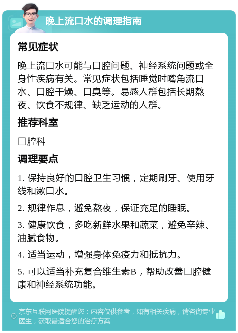 晚上流口水的调理指南 常见症状 晚上流口水可能与口腔问题、神经系统问题或全身性疾病有关。常见症状包括睡觉时嘴角流口水、口腔干燥、口臭等。易感人群包括长期熬夜、饮食不规律、缺乏运动的人群。 推荐科室 口腔科 调理要点 1. 保持良好的口腔卫生习惯，定期刷牙、使用牙线和漱口水。 2. 规律作息，避免熬夜，保证充足的睡眠。 3. 健康饮食，多吃新鲜水果和蔬菜，避免辛辣、油腻食物。 4. 适当运动，增强身体免疫力和抵抗力。 5. 可以适当补充复合维生素B，帮助改善口腔健康和神经系统功能。