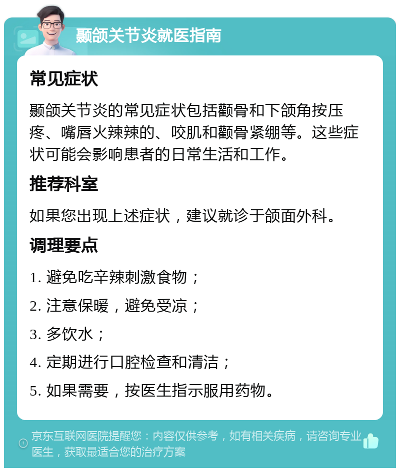 颞颌关节炎就医指南 常见症状 颞颌关节炎的常见症状包括颧骨和下颌角按压疼、嘴唇火辣辣的、咬肌和颧骨紧绷等。这些症状可能会影响患者的日常生活和工作。 推荐科室 如果您出现上述症状，建议就诊于颌面外科。 调理要点 1. 避免吃辛辣刺激食物； 2. 注意保暖，避免受凉； 3. 多饮水； 4. 定期进行口腔检查和清洁； 5. 如果需要，按医生指示服用药物。