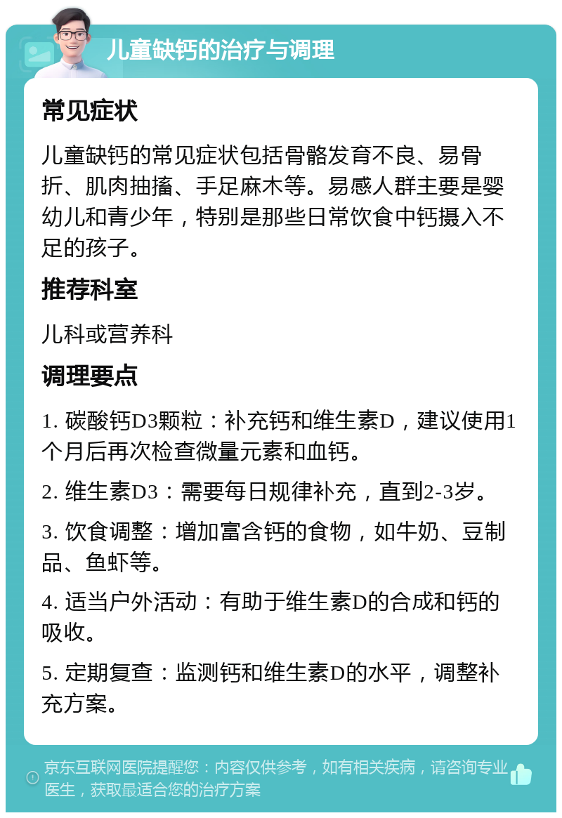 儿童缺钙的治疗与调理 常见症状 儿童缺钙的常见症状包括骨骼发育不良、易骨折、肌肉抽搐、手足麻木等。易感人群主要是婴幼儿和青少年，特别是那些日常饮食中钙摄入不足的孩子。 推荐科室 儿科或营养科 调理要点 1. 碳酸钙D3颗粒：补充钙和维生素D，建议使用1个月后再次检查微量元素和血钙。 2. 维生素D3：需要每日规律补充，直到2-3岁。 3. 饮食调整：增加富含钙的食物，如牛奶、豆制品、鱼虾等。 4. 适当户外活动：有助于维生素D的合成和钙的吸收。 5. 定期复查：监测钙和维生素D的水平，调整补充方案。