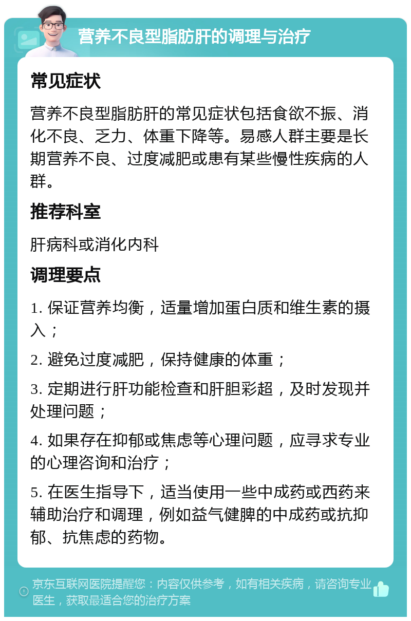 营养不良型脂肪肝的调理与治疗 常见症状 营养不良型脂肪肝的常见症状包括食欲不振、消化不良、乏力、体重下降等。易感人群主要是长期营养不良、过度减肥或患有某些慢性疾病的人群。 推荐科室 肝病科或消化内科 调理要点 1. 保证营养均衡，适量增加蛋白质和维生素的摄入； 2. 避免过度减肥，保持健康的体重； 3. 定期进行肝功能检查和肝胆彩超，及时发现并处理问题； 4. 如果存在抑郁或焦虑等心理问题，应寻求专业的心理咨询和治疗； 5. 在医生指导下，适当使用一些中成药或西药来辅助治疗和调理，例如益气健脾的中成药或抗抑郁、抗焦虑的药物。