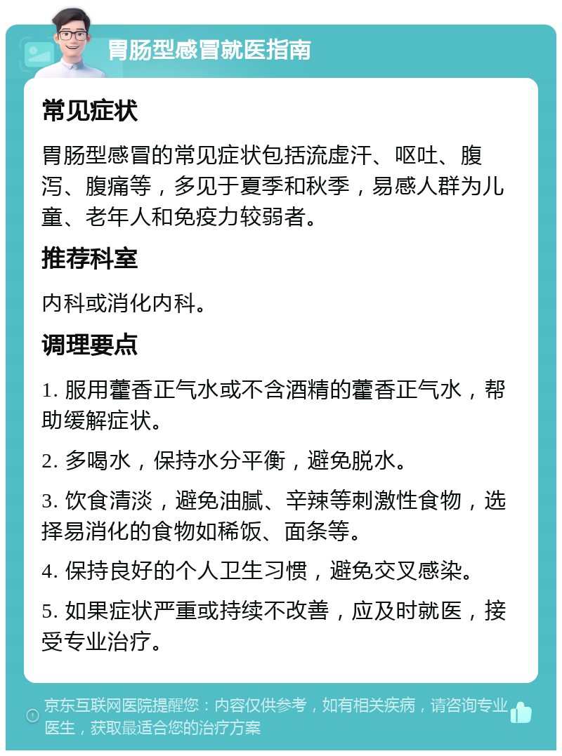 胃肠型感冒就医指南 常见症状 胃肠型感冒的常见症状包括流虚汗、呕吐、腹泻、腹痛等，多见于夏季和秋季，易感人群为儿童、老年人和免疫力较弱者。 推荐科室 内科或消化内科。 调理要点 1. 服用藿香正气水或不含酒精的藿香正气水，帮助缓解症状。 2. 多喝水，保持水分平衡，避免脱水。 3. 饮食清淡，避免油腻、辛辣等刺激性食物，选择易消化的食物如稀饭、面条等。 4. 保持良好的个人卫生习惯，避免交叉感染。 5. 如果症状严重或持续不改善，应及时就医，接受专业治疗。