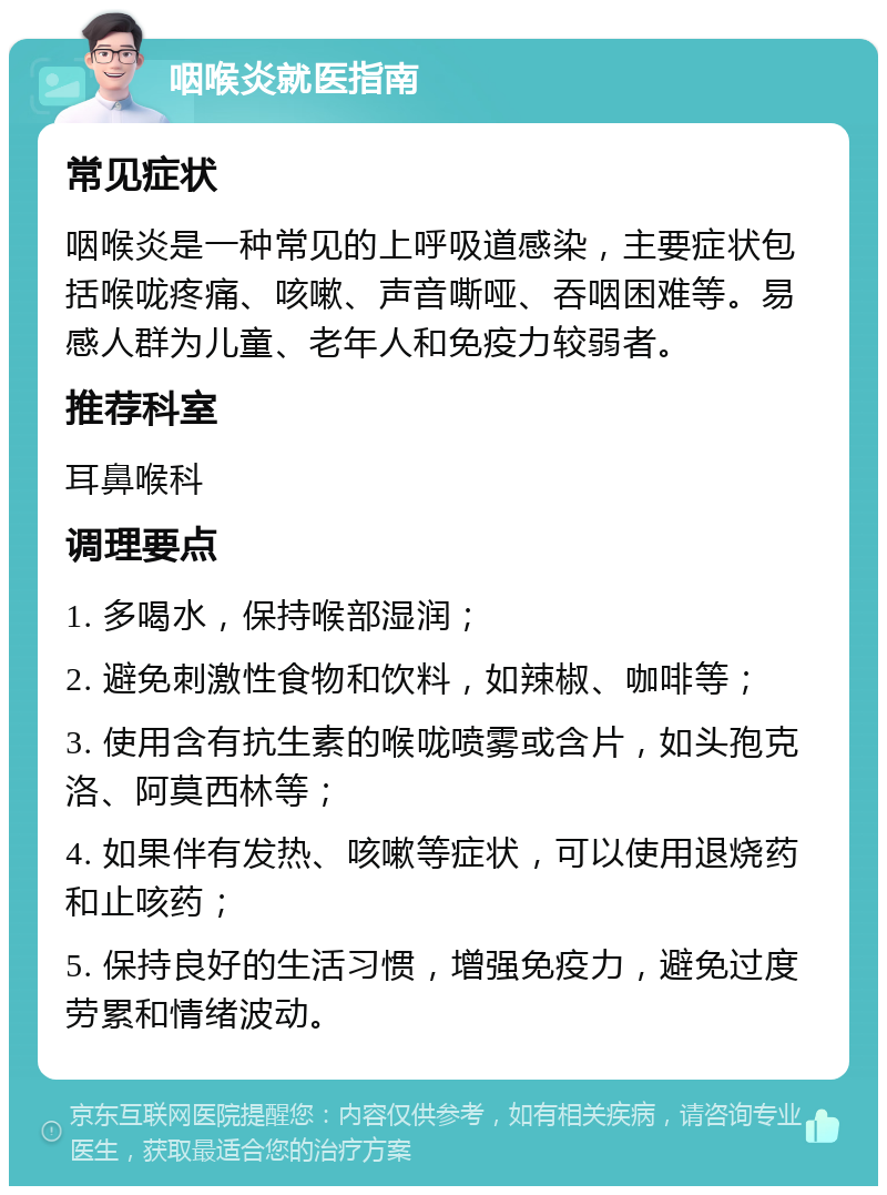 咽喉炎就医指南 常见症状 咽喉炎是一种常见的上呼吸道感染，主要症状包括喉咙疼痛、咳嗽、声音嘶哑、吞咽困难等。易感人群为儿童、老年人和免疫力较弱者。 推荐科室 耳鼻喉科 调理要点 1. 多喝水，保持喉部湿润； 2. 避免刺激性食物和饮料，如辣椒、咖啡等； 3. 使用含有抗生素的喉咙喷雾或含片，如头孢克洛、阿莫西林等； 4. 如果伴有发热、咳嗽等症状，可以使用退烧药和止咳药； 5. 保持良好的生活习惯，增强免疫力，避免过度劳累和情绪波动。