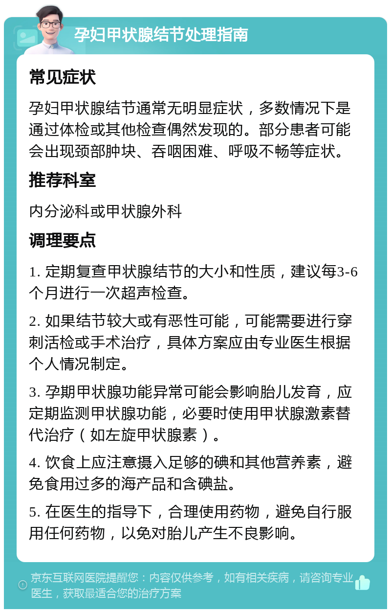 孕妇甲状腺结节处理指南 常见症状 孕妇甲状腺结节通常无明显症状，多数情况下是通过体检或其他检查偶然发现的。部分患者可能会出现颈部肿块、吞咽困难、呼吸不畅等症状。 推荐科室 内分泌科或甲状腺外科 调理要点 1. 定期复查甲状腺结节的大小和性质，建议每3-6个月进行一次超声检查。 2. 如果结节较大或有恶性可能，可能需要进行穿刺活检或手术治疗，具体方案应由专业医生根据个人情况制定。 3. 孕期甲状腺功能异常可能会影响胎儿发育，应定期监测甲状腺功能，必要时使用甲状腺激素替代治疗（如左旋甲状腺素）。 4. 饮食上应注意摄入足够的碘和其他营养素，避免食用过多的海产品和含碘盐。 5. 在医生的指导下，合理使用药物，避免自行服用任何药物，以免对胎儿产生不良影响。