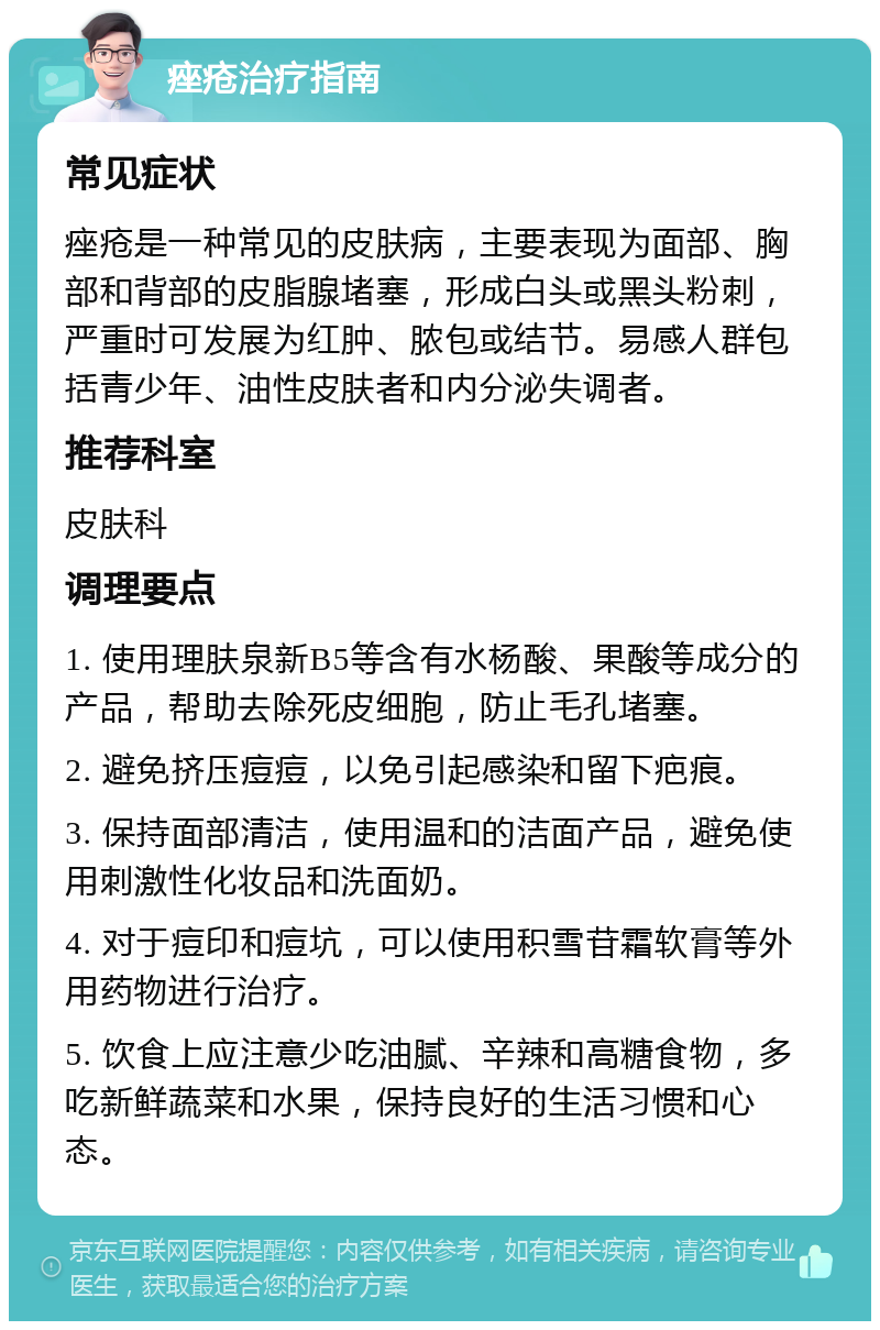 痤疮治疗指南 常见症状 痤疮是一种常见的皮肤病，主要表现为面部、胸部和背部的皮脂腺堵塞，形成白头或黑头粉刺，严重时可发展为红肿、脓包或结节。易感人群包括青少年、油性皮肤者和内分泌失调者。 推荐科室 皮肤科 调理要点 1. 使用理肤泉新B5等含有水杨酸、果酸等成分的产品，帮助去除死皮细胞，防止毛孔堵塞。 2. 避免挤压痘痘，以免引起感染和留下疤痕。 3. 保持面部清洁，使用温和的洁面产品，避免使用刺激性化妆品和洗面奶。 4. 对于痘印和痘坑，可以使用积雪苷霜软膏等外用药物进行治疗。 5. 饮食上应注意少吃油腻、辛辣和高糖食物，多吃新鲜蔬菜和水果，保持良好的生活习惯和心态。