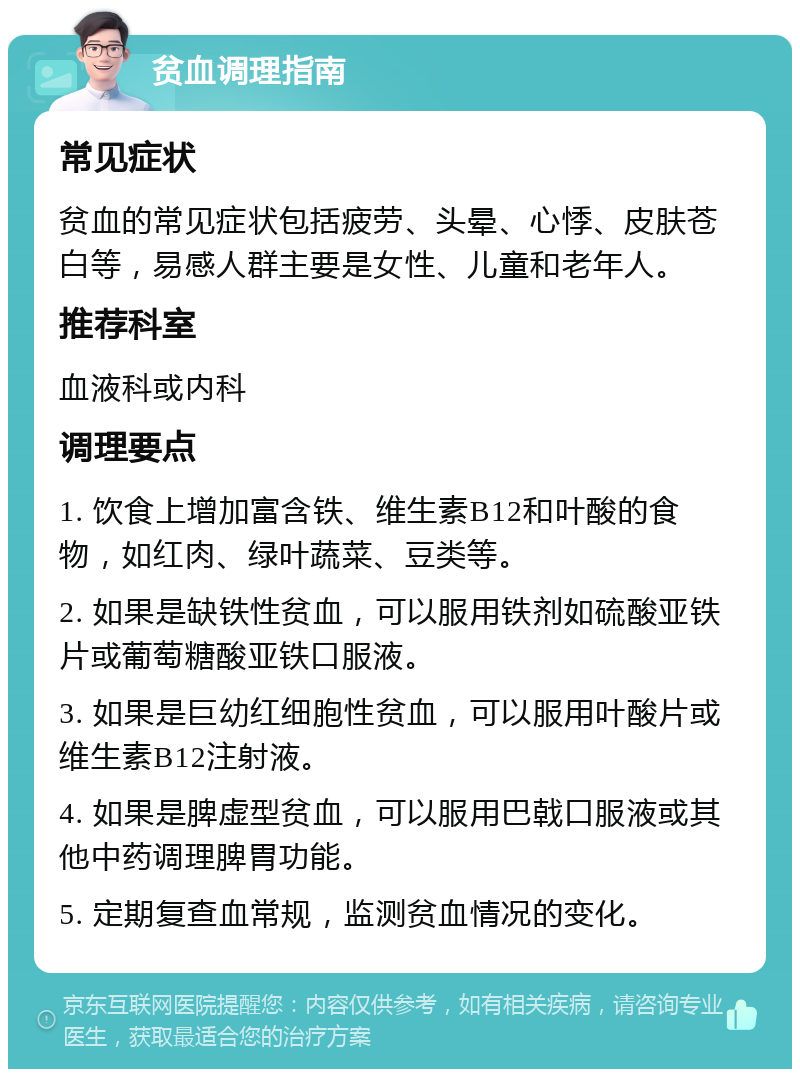 贫血调理指南 常见症状 贫血的常见症状包括疲劳、头晕、心悸、皮肤苍白等，易感人群主要是女性、儿童和老年人。 推荐科室 血液科或内科 调理要点 1. 饮食上增加富含铁、维生素B12和叶酸的食物，如红肉、绿叶蔬菜、豆类等。 2. 如果是缺铁性贫血，可以服用铁剂如硫酸亚铁片或葡萄糖酸亚铁口服液。 3. 如果是巨幼红细胞性贫血，可以服用叶酸片或维生素B12注射液。 4. 如果是脾虚型贫血，可以服用巴戟口服液或其他中药调理脾胃功能。 5. 定期复查血常规，监测贫血情况的变化。