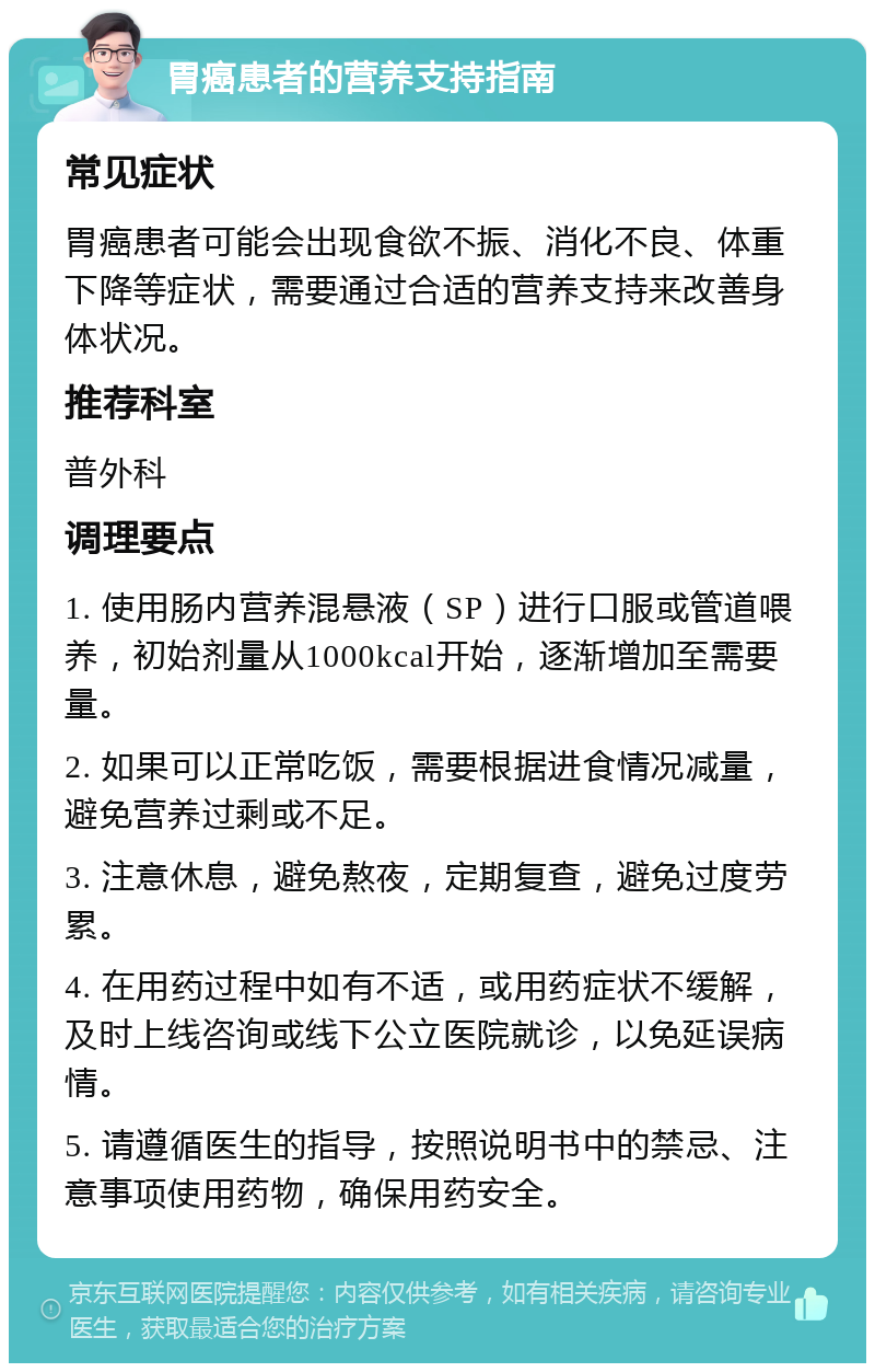 胃癌患者的营养支持指南 常见症状 胃癌患者可能会出现食欲不振、消化不良、体重下降等症状，需要通过合适的营养支持来改善身体状况。 推荐科室 普外科 调理要点 1. 使用肠内营养混悬液（SP）进行口服或管道喂养，初始剂量从1000kcal开始，逐渐增加至需要量。 2. 如果可以正常吃饭，需要根据进食情况减量，避免营养过剩或不足。 3. 注意休息，避免熬夜，定期复查，避免过度劳累。 4. 在用药过程中如有不适，或用药症状不缓解，及时上线咨询或线下公立医院就诊，以免延误病情。 5. 请遵循医生的指导，按照说明书中的禁忌、注意事项使用药物，确保用药安全。