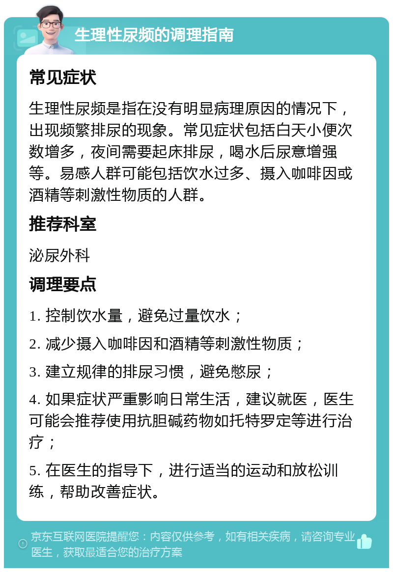 生理性尿频的调理指南 常见症状 生理性尿频是指在没有明显病理原因的情况下，出现频繁排尿的现象。常见症状包括白天小便次数增多，夜间需要起床排尿，喝水后尿意增强等。易感人群可能包括饮水过多、摄入咖啡因或酒精等刺激性物质的人群。 推荐科室 泌尿外科 调理要点 1. 控制饮水量，避免过量饮水； 2. 减少摄入咖啡因和酒精等刺激性物质； 3. 建立规律的排尿习惯，避免憋尿； 4. 如果症状严重影响日常生活，建议就医，医生可能会推荐使用抗胆碱药物如托特罗定等进行治疗； 5. 在医生的指导下，进行适当的运动和放松训练，帮助改善症状。