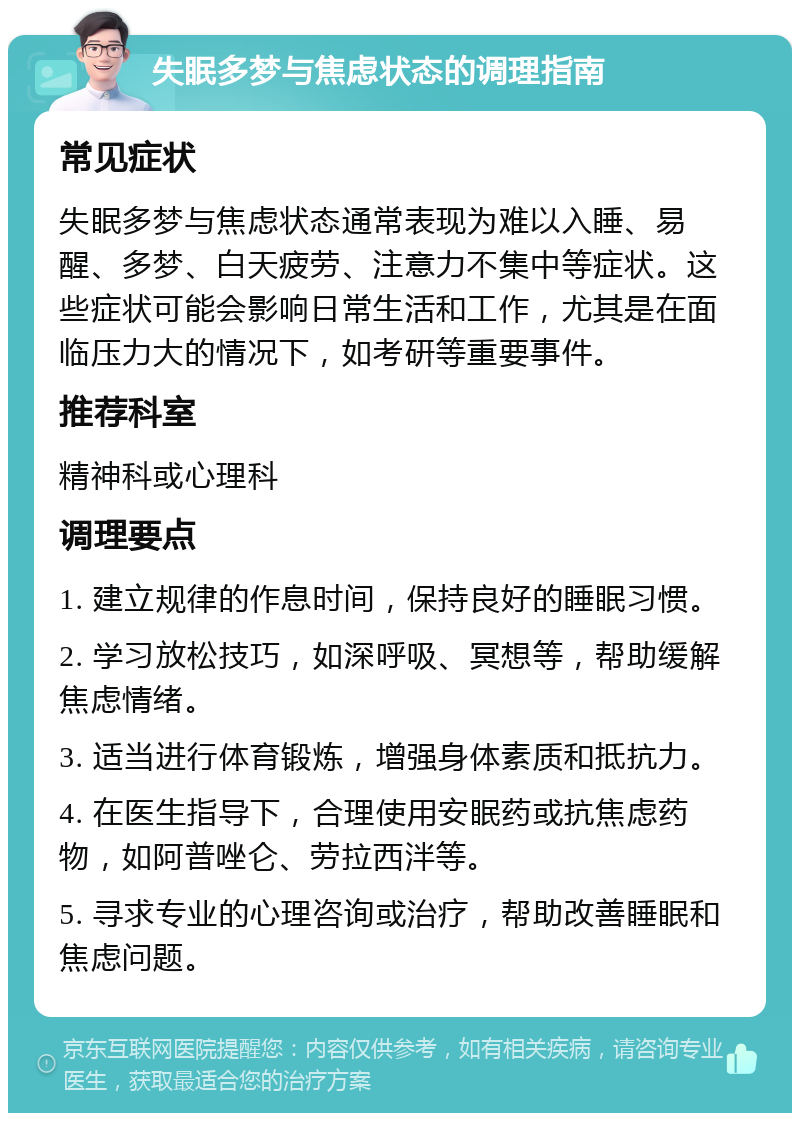 失眠多梦与焦虑状态的调理指南 常见症状 失眠多梦与焦虑状态通常表现为难以入睡、易醒、多梦、白天疲劳、注意力不集中等症状。这些症状可能会影响日常生活和工作，尤其是在面临压力大的情况下，如考研等重要事件。 推荐科室 精神科或心理科 调理要点 1. 建立规律的作息时间，保持良好的睡眠习惯。 2. 学习放松技巧，如深呼吸、冥想等，帮助缓解焦虑情绪。 3. 适当进行体育锻炼，增强身体素质和抵抗力。 4. 在医生指导下，合理使用安眠药或抗焦虑药物，如阿普唑仑、劳拉西泮等。 5. 寻求专业的心理咨询或治疗，帮助改善睡眠和焦虑问题。