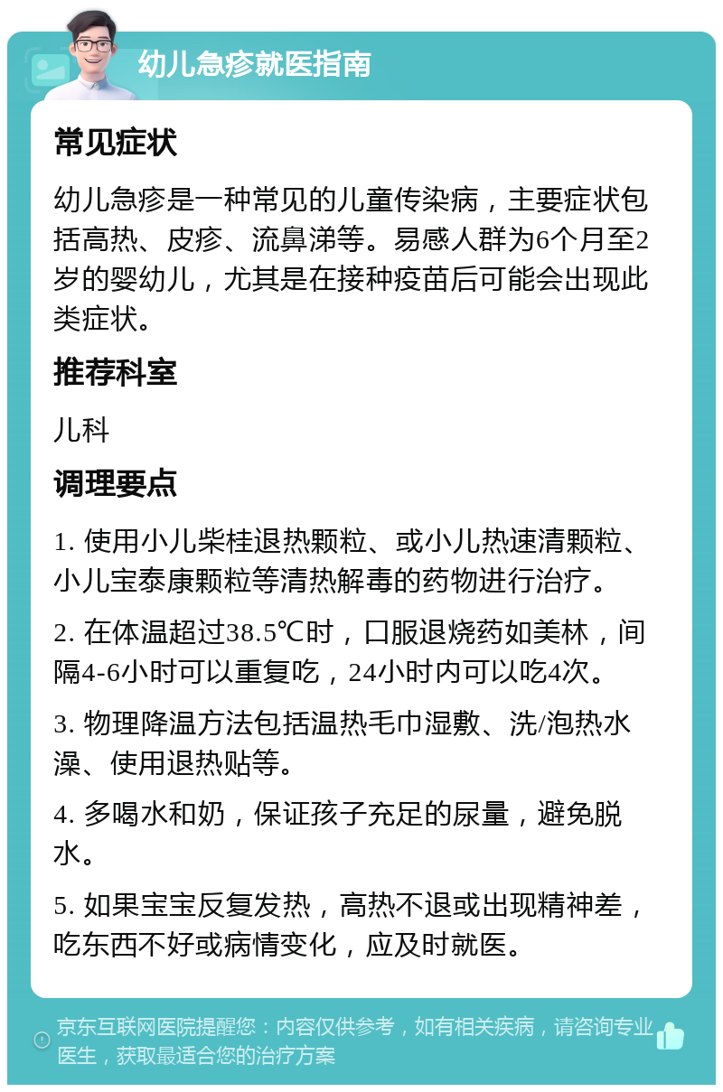 幼儿急疹就医指南 常见症状 幼儿急疹是一种常见的儿童传染病，主要症状包括高热、皮疹、流鼻涕等。易感人群为6个月至2岁的婴幼儿，尤其是在接种疫苗后可能会出现此类症状。 推荐科室 儿科 调理要点 1. 使用小儿柴桂退热颗粒、或小儿热速清颗粒、小儿宝泰康颗粒等清热解毒的药物进行治疗。 2. 在体温超过38.5℃时，口服退烧药如美林，间隔4-6小时可以重复吃，24小时内可以吃4次。 3. 物理降温方法包括温热毛巾湿敷、洗/泡热水澡、使用退热贴等。 4. 多喝水和奶，保证孩子充足的尿量，避免脱水。 5. 如果宝宝反复发热，高热不退或出现精神差，吃东西不好或病情变化，应及时就医。