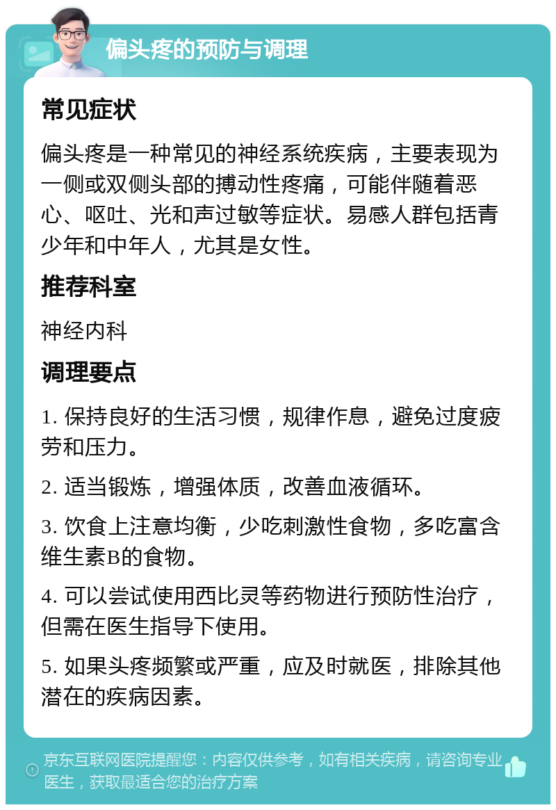 偏头疼的预防与调理 常见症状 偏头疼是一种常见的神经系统疾病，主要表现为一侧或双侧头部的搏动性疼痛，可能伴随着恶心、呕吐、光和声过敏等症状。易感人群包括青少年和中年人，尤其是女性。 推荐科室 神经内科 调理要点 1. 保持良好的生活习惯，规律作息，避免过度疲劳和压力。 2. 适当锻炼，增强体质，改善血液循环。 3. 饮食上注意均衡，少吃刺激性食物，多吃富含维生素B的食物。 4. 可以尝试使用西比灵等药物进行预防性治疗，但需在医生指导下使用。 5. 如果头疼频繁或严重，应及时就医，排除其他潜在的疾病因素。