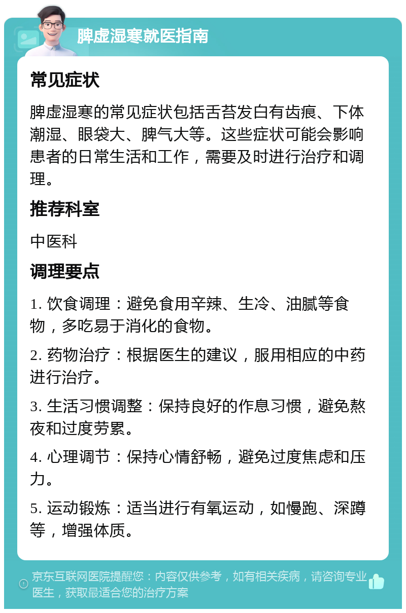 脾虚湿寒就医指南 常见症状 脾虚湿寒的常见症状包括舌苔发白有齿痕、下体潮湿、眼袋大、脾气大等。这些症状可能会影响患者的日常生活和工作，需要及时进行治疗和调理。 推荐科室 中医科 调理要点 1. 饮食调理：避免食用辛辣、生冷、油腻等食物，多吃易于消化的食物。 2. 药物治疗：根据医生的建议，服用相应的中药进行治疗。 3. 生活习惯调整：保持良好的作息习惯，避免熬夜和过度劳累。 4. 心理调节：保持心情舒畅，避免过度焦虑和压力。 5. 运动锻炼：适当进行有氧运动，如慢跑、深蹲等，增强体质。