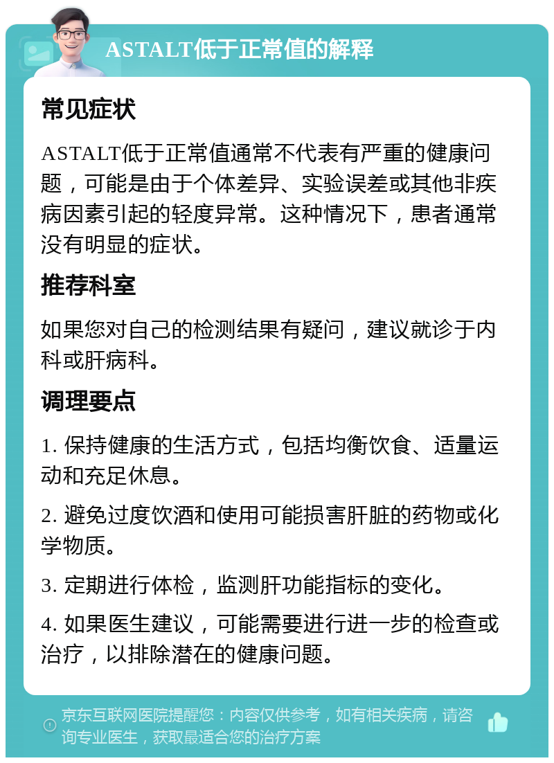 ASTALT低于正常值的解释 常见症状 ASTALT低于正常值通常不代表有严重的健康问题，可能是由于个体差异、实验误差或其他非疾病因素引起的轻度异常。这种情况下，患者通常没有明显的症状。 推荐科室 如果您对自己的检测结果有疑问，建议就诊于内科或肝病科。 调理要点 1. 保持健康的生活方式，包括均衡饮食、适量运动和充足休息。 2. 避免过度饮酒和使用可能损害肝脏的药物或化学物质。 3. 定期进行体检，监测肝功能指标的变化。 4. 如果医生建议，可能需要进行进一步的检查或治疗，以排除潜在的健康问题。