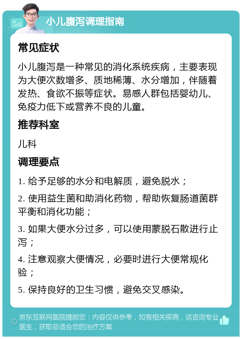 小儿腹泻调理指南 常见症状 小儿腹泻是一种常见的消化系统疾病，主要表现为大便次数增多、质地稀薄、水分增加，伴随着发热、食欲不振等症状。易感人群包括婴幼儿、免疫力低下或营养不良的儿童。 推荐科室 儿科 调理要点 1. 给予足够的水分和电解质，避免脱水； 2. 使用益生菌和助消化药物，帮助恢复肠道菌群平衡和消化功能； 3. 如果大便水分过多，可以使用蒙脱石散进行止泻； 4. 注意观察大便情况，必要时进行大便常规化验； 5. 保持良好的卫生习惯，避免交叉感染。