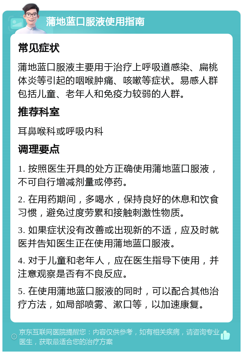 蒲地蓝口服液使用指南 常见症状 蒲地蓝口服液主要用于治疗上呼吸道感染、扁桃体炎等引起的咽喉肿痛、咳嗽等症状。易感人群包括儿童、老年人和免疫力较弱的人群。 推荐科室 耳鼻喉科或呼吸内科 调理要点 1. 按照医生开具的处方正确使用蒲地蓝口服液，不可自行增减剂量或停药。 2. 在用药期间，多喝水，保持良好的休息和饮食习惯，避免过度劳累和接触刺激性物质。 3. 如果症状没有改善或出现新的不适，应及时就医并告知医生正在使用蒲地蓝口服液。 4. 对于儿童和老年人，应在医生指导下使用，并注意观察是否有不良反应。 5. 在使用蒲地蓝口服液的同时，可以配合其他治疗方法，如局部喷雾、漱口等，以加速康复。