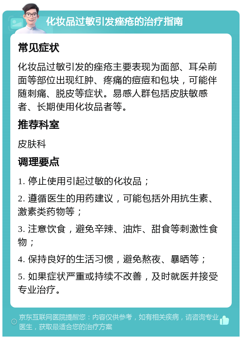 化妆品过敏引发痤疮的治疗指南 常见症状 化妆品过敏引发的痤疮主要表现为面部、耳朵前面等部位出现红肿、疼痛的痘痘和包块，可能伴随刺痛、脱皮等症状。易感人群包括皮肤敏感者、长期使用化妆品者等。 推荐科室 皮肤科 调理要点 1. 停止使用引起过敏的化妆品； 2. 遵循医生的用药建议，可能包括外用抗生素、激素类药物等； 3. 注意饮食，避免辛辣、油炸、甜食等刺激性食物； 4. 保持良好的生活习惯，避免熬夜、暴晒等； 5. 如果症状严重或持续不改善，及时就医并接受专业治疗。