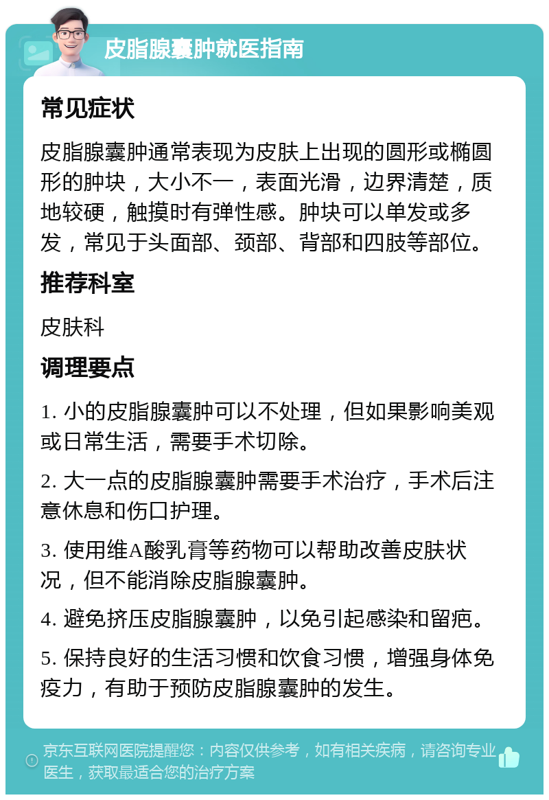 皮脂腺囊肿就医指南 常见症状 皮脂腺囊肿通常表现为皮肤上出现的圆形或椭圆形的肿块，大小不一，表面光滑，边界清楚，质地较硬，触摸时有弹性感。肿块可以单发或多发，常见于头面部、颈部、背部和四肢等部位。 推荐科室 皮肤科 调理要点 1. 小的皮脂腺囊肿可以不处理，但如果影响美观或日常生活，需要手术切除。 2. 大一点的皮脂腺囊肿需要手术治疗，手术后注意休息和伤口护理。 3. 使用维A酸乳膏等药物可以帮助改善皮肤状况，但不能消除皮脂腺囊肿。 4. 避免挤压皮脂腺囊肿，以免引起感染和留疤。 5. 保持良好的生活习惯和饮食习惯，增强身体免疫力，有助于预防皮脂腺囊肿的发生。