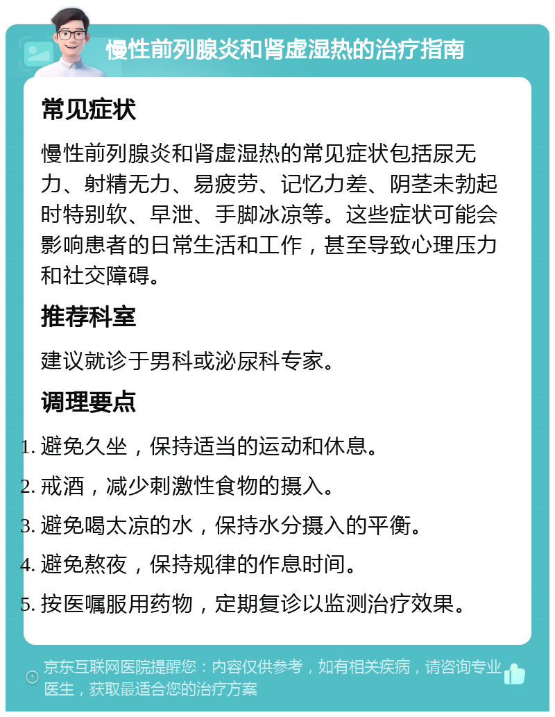 慢性前列腺炎和肾虚湿热的治疗指南 常见症状 慢性前列腺炎和肾虚湿热的常见症状包括尿无力、射精无力、易疲劳、记忆力差、阴茎未勃起时特别软、早泄、手脚冰凉等。这些症状可能会影响患者的日常生活和工作，甚至导致心理压力和社交障碍。 推荐科室 建议就诊于男科或泌尿科专家。 调理要点 避免久坐，保持适当的运动和休息。 戒酒，减少刺激性食物的摄入。 避免喝太凉的水，保持水分摄入的平衡。 避免熬夜，保持规律的作息时间。 按医嘱服用药物，定期复诊以监测治疗效果。