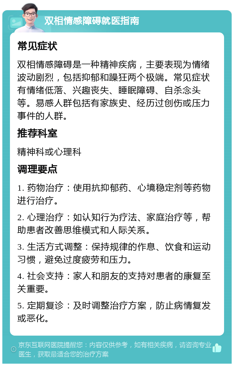 双相情感障碍就医指南 常见症状 双相情感障碍是一种精神疾病，主要表现为情绪波动剧烈，包括抑郁和躁狂两个极端。常见症状有情绪低落、兴趣丧失、睡眠障碍、自杀念头等。易感人群包括有家族史、经历过创伤或压力事件的人群。 推荐科室 精神科或心理科 调理要点 1. 药物治疗：使用抗抑郁药、心境稳定剂等药物进行治疗。 2. 心理治疗：如认知行为疗法、家庭治疗等，帮助患者改善思维模式和人际关系。 3. 生活方式调整：保持规律的作息、饮食和运动习惯，避免过度疲劳和压力。 4. 社会支持：家人和朋友的支持对患者的康复至关重要。 5. 定期复诊：及时调整治疗方案，防止病情复发或恶化。