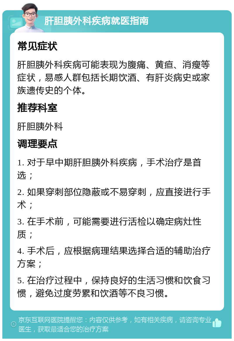 肝胆胰外科疾病就医指南 常见症状 肝胆胰外科疾病可能表现为腹痛、黄疸、消瘦等症状，易感人群包括长期饮酒、有肝炎病史或家族遗传史的个体。 推荐科室 肝胆胰外科 调理要点 1. 对于早中期肝胆胰外科疾病，手术治疗是首选； 2. 如果穿刺部位隐蔽或不易穿刺，应直接进行手术； 3. 在手术前，可能需要进行活检以确定病灶性质； 4. 手术后，应根据病理结果选择合适的辅助治疗方案； 5. 在治疗过程中，保持良好的生活习惯和饮食习惯，避免过度劳累和饮酒等不良习惯。