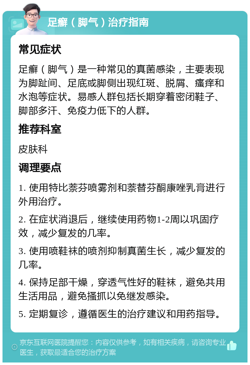 足癣（脚气）治疗指南 常见症状 足癣（脚气）是一种常见的真菌感染，主要表现为脚趾间、足底或脚侧出现红斑、脱屑、瘙痒和水泡等症状。易感人群包括长期穿着密闭鞋子、脚部多汗、免疫力低下的人群。 推荐科室 皮肤科 调理要点 1. 使用特比萘芬喷雾剂和萘替芬酮康唑乳膏进行外用治疗。 2. 在症状消退后，继续使用药物1-2周以巩固疗效，减少复发的几率。 3. 使用喷鞋袜的喷剂抑制真菌生长，减少复发的几率。 4. 保持足部干燥，穿透气性好的鞋袜，避免共用生活用品，避免搔抓以免继发感染。 5. 定期复诊，遵循医生的治疗建议和用药指导。