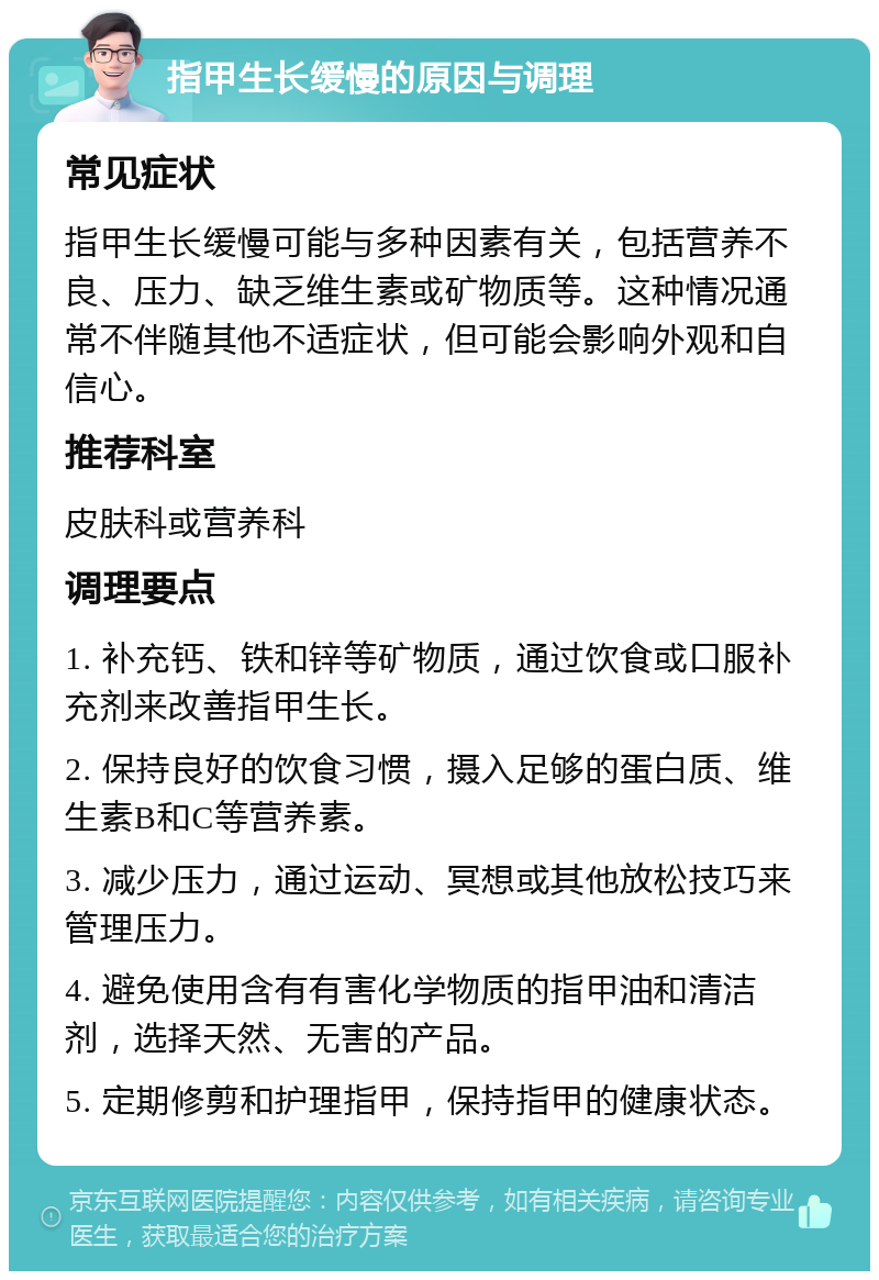 指甲生长缓慢的原因与调理 常见症状 指甲生长缓慢可能与多种因素有关，包括营养不良、压力、缺乏维生素或矿物质等。这种情况通常不伴随其他不适症状，但可能会影响外观和自信心。 推荐科室 皮肤科或营养科 调理要点 1. 补充钙、铁和锌等矿物质，通过饮食或口服补充剂来改善指甲生长。 2. 保持良好的饮食习惯，摄入足够的蛋白质、维生素B和C等营养素。 3. 减少压力，通过运动、冥想或其他放松技巧来管理压力。 4. 避免使用含有有害化学物质的指甲油和清洁剂，选择天然、无害的产品。 5. 定期修剪和护理指甲，保持指甲的健康状态。