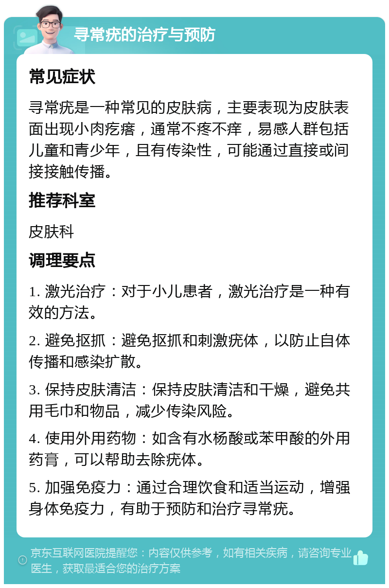 寻常疣的治疗与预防 常见症状 寻常疣是一种常见的皮肤病，主要表现为皮肤表面出现小肉疙瘩，通常不疼不痒，易感人群包括儿童和青少年，且有传染性，可能通过直接或间接接触传播。 推荐科室 皮肤科 调理要点 1. 激光治疗：对于小儿患者，激光治疗是一种有效的方法。 2. 避免抠抓：避免抠抓和刺激疣体，以防止自体传播和感染扩散。 3. 保持皮肤清洁：保持皮肤清洁和干燥，避免共用毛巾和物品，减少传染风险。 4. 使用外用药物：如含有水杨酸或苯甲酸的外用药膏，可以帮助去除疣体。 5. 加强免疫力：通过合理饮食和适当运动，增强身体免疫力，有助于预防和治疗寻常疣。