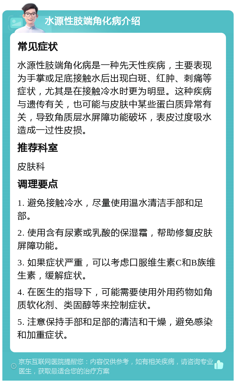 水源性肢端角化病介绍 常见症状 水源性肢端角化病是一种先天性疾病，主要表现为手掌或足底接触水后出现白斑、红肿、刺痛等症状，尤其是在接触冷水时更为明显。这种疾病与遗传有关，也可能与皮肤中某些蛋白质异常有关，导致角质层水屏障功能破坏，表皮过度吸水造成一过性皮损。 推荐科室 皮肤科 调理要点 1. 避免接触冷水，尽量使用温水清洁手部和足部。 2. 使用含有尿素或乳酸的保湿霜，帮助修复皮肤屏障功能。 3. 如果症状严重，可以考虑口服维生素C和B族维生素，缓解症状。 4. 在医生的指导下，可能需要使用外用药物如角质软化剂、类固醇等来控制症状。 5. 注意保持手部和足部的清洁和干燥，避免感染和加重症状。