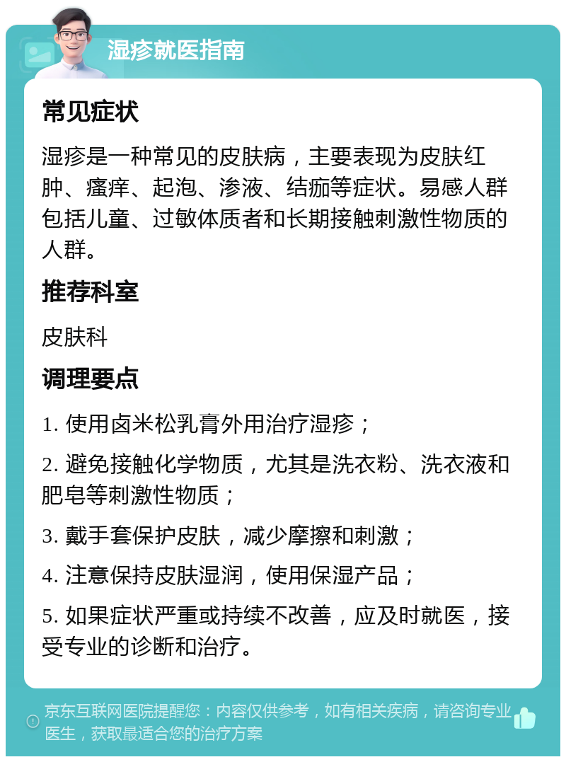 湿疹就医指南 常见症状 湿疹是一种常见的皮肤病，主要表现为皮肤红肿、瘙痒、起泡、渗液、结痂等症状。易感人群包括儿童、过敏体质者和长期接触刺激性物质的人群。 推荐科室 皮肤科 调理要点 1. 使用卤米松乳膏外用治疗湿疹； 2. 避免接触化学物质，尤其是洗衣粉、洗衣液和肥皂等刺激性物质； 3. 戴手套保护皮肤，减少摩擦和刺激； 4. 注意保持皮肤湿润，使用保湿产品； 5. 如果症状严重或持续不改善，应及时就医，接受专业的诊断和治疗。